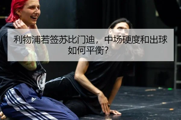 利物浦若签苏比门迪，中场硬度和出球如何平衡？